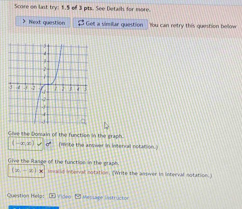 Score on last try: 1.5 of 3 pts. See Details for more. 
Next question Get a similar question You can retry this question below 
Give the Domain of the function in the graph.
(-∈fty ,∈fty ) (Write the answer in interval notation.) 
Give the Range of the function in the graph.
(∈fty .-∈fty )* invalid interval notation. (Write the answer in interval notation.) 
Question Help: Video Message instructor