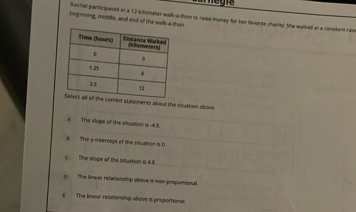 camegía
Rachel participated in a 12-kilometer walk-a-thon to raise money for her favorite charity. She walked at a constant rate
beginning, middle, and end of the walk-a-thon.
ements about the situation above.
A The slope of the situation is -4.8.
The y-intercept of the situation is 0
c The slope of the situation is 4.8.
D The linear relationship above is non-proportional.
ε The linear relationship above is proportional.
