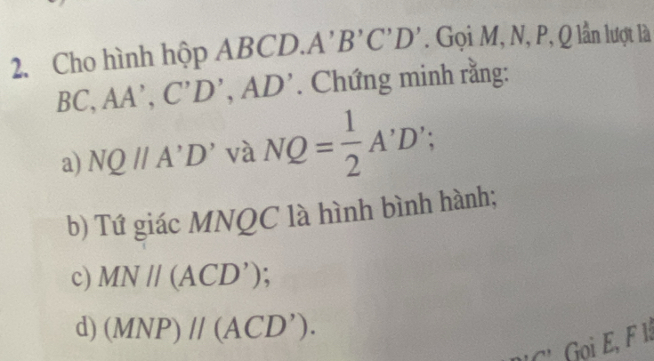 Cho hình hộp ABC, CD. A'B'C'D'. Gọi M, N, P, Q lần lượt là
BC, AA', C'D', AD'. Chứng minh rằng: 
a) NQparallel A'D' ' và NQ= 1/2 A'D'; 
b) Tứ giác MNQC là hình bình hành; 
c) MNparallel (ACD')
d) (MNP)parallel (ACD'). 
' Gọ E, F l