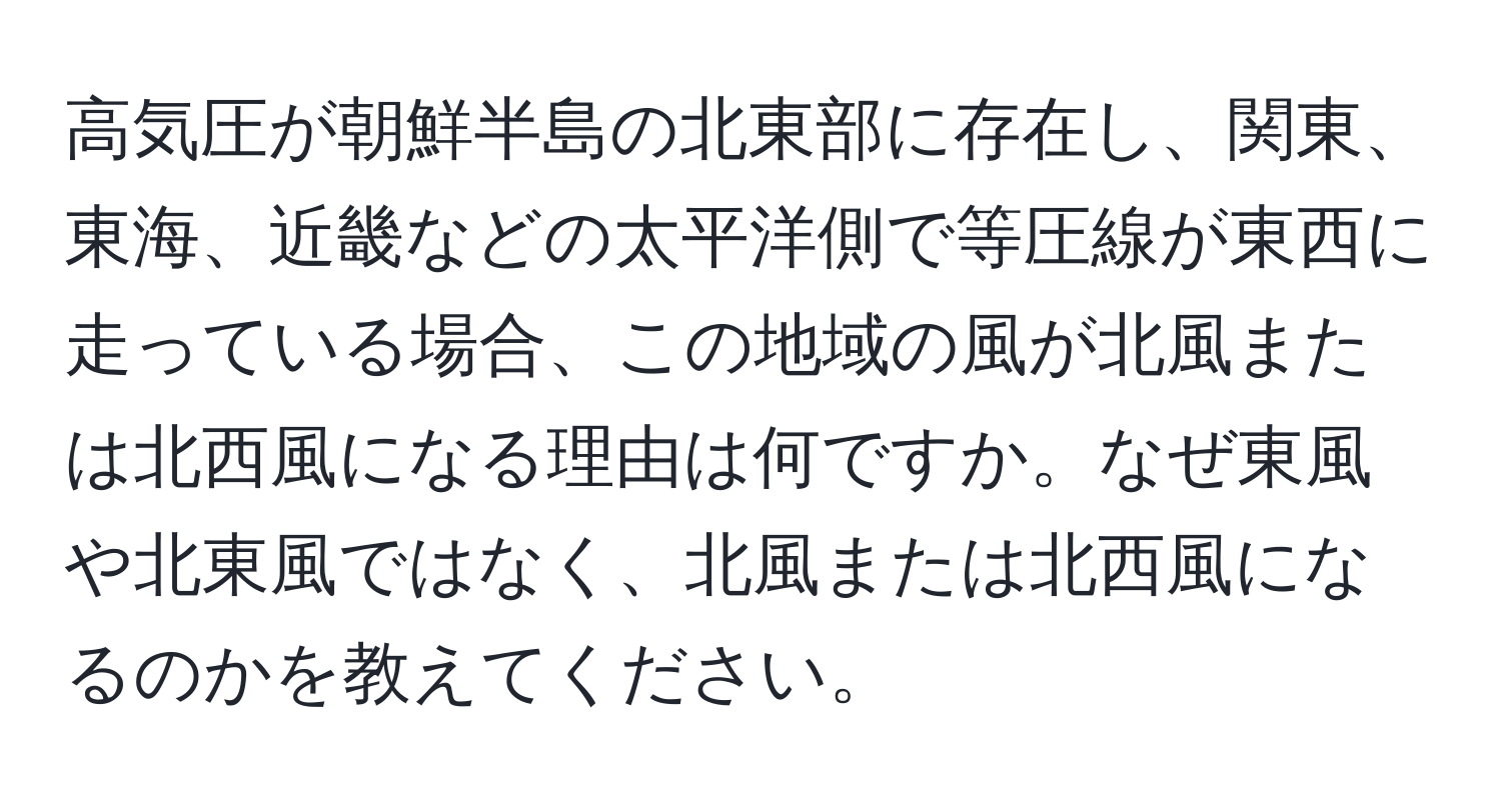 高気圧が朝鮮半島の北東部に存在し、関東、東海、近畿などの太平洋側で等圧線が東西に走っている場合、この地域の風が北風または北西風になる理由は何ですか。なぜ東風や北東風ではなく、北風または北西風になるのかを教えてください。