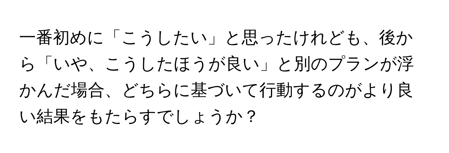 一番初めに「こうしたい」と思ったけれども、後から「いや、こうしたほうが良い」と別のプランが浮かんだ場合、どちらに基づいて行動するのがより良い結果をもたらすでしょうか？