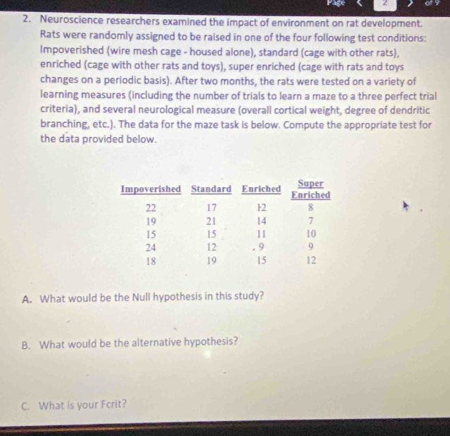 Page 2 
2. Neuroscience researchers examined the impact of environment on rat development. 
Rats were randomly assigned to be raised in one of the four following test conditions: 
Impoverished (wire mesh cage - housed alone), standard (cage with other rats), 
enriched (cage with other rats and toys), super enriched (cage with rats and toys 
changes on a periodic basis). After two months, the rats were tested on a variety of 
learning measures (including the number of trials to learn a maze to a three perfect trial 
criteria), and several neurological measure (overall cortical weight, degree of dendritic 
branching, etc.). The data for the maze task is below. Compute the appropriate test for 
the data provided below. 
A. What would be the Null hypothesis in this study? 
B. What would be the alternative hypothesis? 
C. What is your Fcrit?