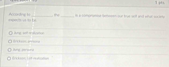 According to_ . the_ is a compromise between our true self and what society
expects us to be.
Jung: self-realization
Erickson; persona
Jung: persona
Ericksonc :elf-realization