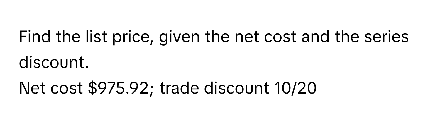 Find the list price, given the net cost and the series discount.

Net cost $975.92; trade discount 10/20