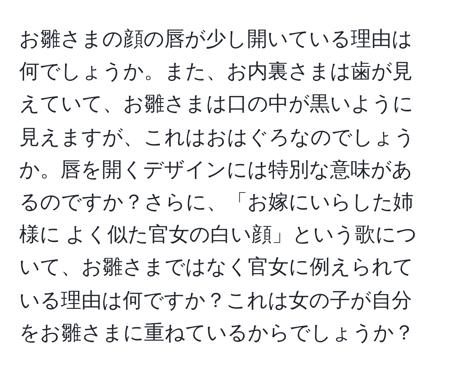 お雛さまの顔の唇が少し開いている理由は何でしょうか。また、お内裏さまは歯が見えていて、お雛さまは口の中が黒いように見えますが、これはおはぐろなのでしょうか。唇を開くデザインには特別な意味があるのですか？さらに、「お嫁にいらした姉様に よく似た官女の白い顔」という歌について、お雛さまではなく官女に例えられている理由は何ですか？これは女の子が自分をお雛さまに重ねているからでしょうか？