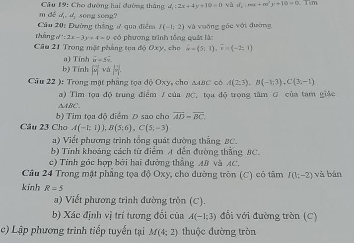 Cho đường hai đường thắng d_1:2x+4y+10=0 và d_2:mx+m^2y+10=0. Tim
m đề d_1,d_2 song song?
Câu 20: Đường thẳng # qua điểm I(-1;2) và vuồng góc với đường
thẳng d ' : 2x-3y+4=0 có phương trình tổng quát là:
Câu 21 Trong mặt phẳng tọa độ Oxy, cho vector u=(5;1),vector v=(-2;1)
a) Tính vector u+5vector v.
b) Tính |vector u| và |vector v|.
Câu 22 ): Trong mặt phẳng tọa độ Oxy, cho △ ABC có A(2;3),B(-1;3),C(3;-1)
a) Tìm tọa độ trung điểm / của BC, tọa độ trọng tâm G của tam giác
△ ABC.
b) Tìm tọa độ điểm D sao cho overline AD=overline BC.
Câu 23 Cho A(-1;1)),B(5;6),C(5;-3)
a) Viết phương trình tổng quát đường thẳng BC.
b) Tính khoảng cách từ điểm A đến đường thắng BC.
c) Tính góc hợp bởi hai dường thẳng AB và AC.
Câu 24 Trong mặt phẳng tọa độ Oxy, cho đường tròn (C) có tâm I(1;-2) và bán
kính R=5
a) Viết phương trình dường tròn (C).
b) Xác định vị trí tương đối của A(-1;3) đối với đường tròn (C)
c) Lập phương trình tiếp tuyến tại M(4;2) thuộc đường tròn