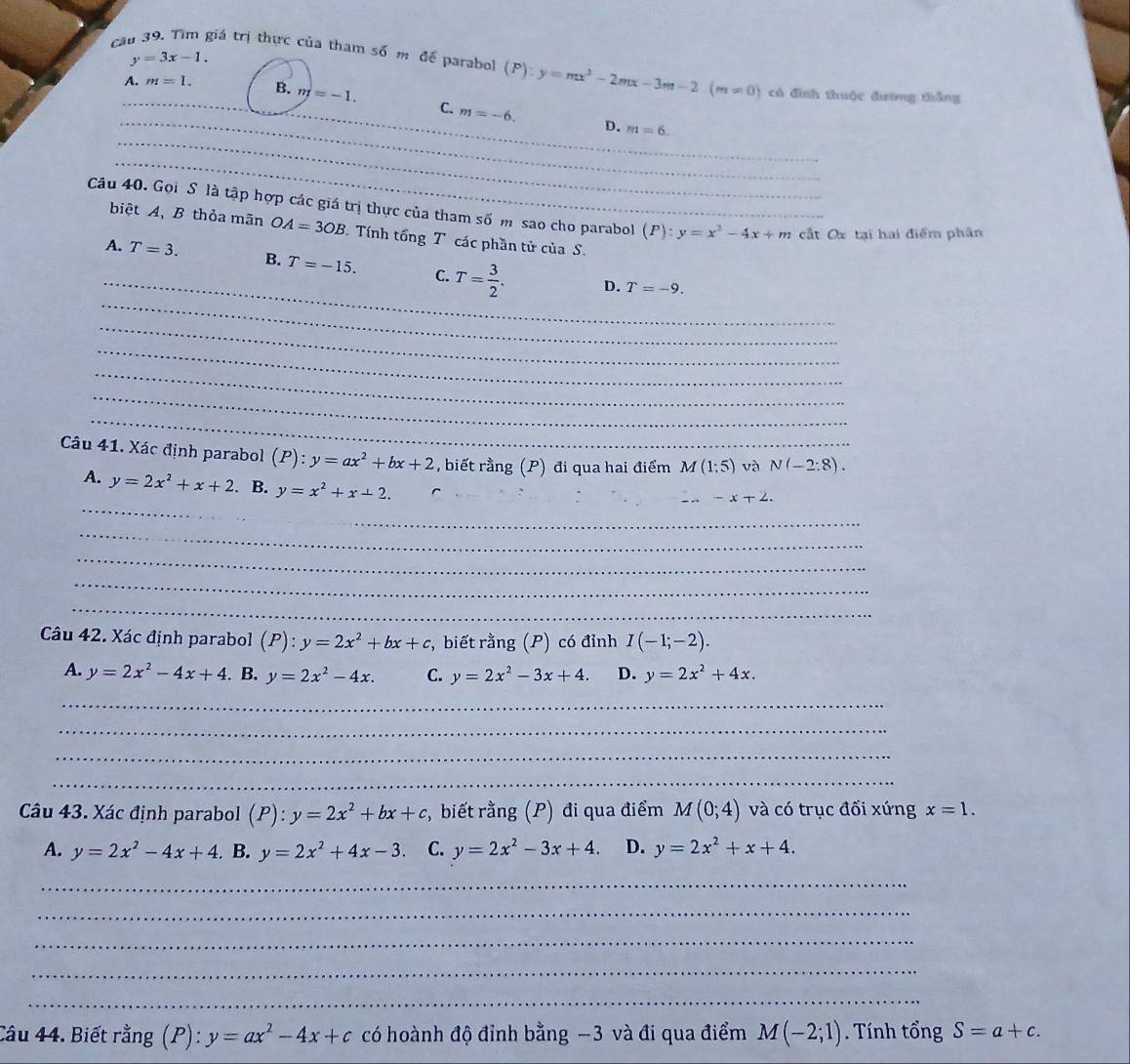 y=3x-1.
cău 39. Tìm giá trị thực của tham số m để parabol (F) y=mx^2-2mx-3m-2(m!= 0) có đình thuộc đường thắng
_
A. m=1. B. m=-1. C. m=-6.
_
_D. m=6
_
Câu 40. Gọi S là tập hợp các giá trị thực của tham số m sao cho parabol (P):y=x^2-4x+m cất Ox tại hai điểm phân
biệt A、 B thỏa mãn OA=3OB Tính tổng T các phần tử của S.
_
_
A. T=3. B. T=-15. C. T= 3/2 .
D. T=-9.
_
_
_
_
_
Câu 41. Xác định parabol (P):y=ax^2+bx+2 , biết rằng (P) đi qua hai điểm M(1;5) và N(-2:8).
_
_
A. y=2x^2+x+2. B. y=x^2+x+2.
_ -x+2.
_
_
_
_
Câu 42. Xác định parabol (P):y=2x^2+bx+c :, biết rằng (P) có đỉnh I(-1;-2).
A. y=2x^2-4x+4. B. y=2x^2-4x. C. y=2x^2-3x+4. D. y=2x^2+4x.
_
_
_
_
Câu 43. Xác định parabol (P):y=2x^2+bx+c , biết rằng (P) đi qua điểm M(0;4) và có trục đối xứng x=1.
A. y=2x^2-4x+4. B. y=2x^2+4x-3. C. y=2x^2-3x+4. D. y=2x^2+x+4.
_
_
_
_
_
Câu 44. Biết rằng (P): y=ax^2-4x+c có hoành độ đỉnh bằng -3 và đi qua điểm M(-2;1). Tính tổng S=a+c.