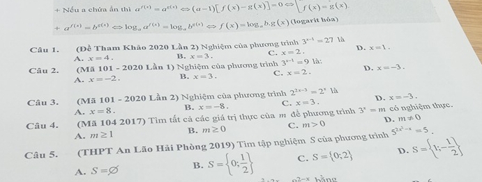 + Nều a chứa ản thì a^(f(x))=a^(g(x))Leftrightarrow (a-1)[f(x)-g(x)]=0Leftrightarrow [f(x)=g(x)
+a^(f(x))=b^(g(x)) < > log _aa^(f(x))=log _ab^(g(x))Leftrightarrow f(x)=log _ab.g(x) (logarit hóa)
Câu 1. (Đề Tham Khảo 2020 Lần 2) Nghiệm của phương trình 3^(x-1)=27 là
D. x=1.
A. x=4. B. x=3. C. x=2. 
Câu 2. (Mã 01-2020 Lần 1) Nghiệm của phương trình 3^(x-1)=9 là:
A. x=-2. B. x=3. C. x=2. D. x=-3. 
Câu 3. (Mã 101 - 2020 Lần 2) Nghiệm của phương trình 2^(2x-3)=2^x1a x=-3.
A. x=8. B. x=-8. C. x=3. D.
Câu 4. (Mã 104 2017) Tìm tất cả các giá trị thực của m để phương trình 3^x=m có nghiệm thực.
A. m≥ 1 B. m≥ 0 C. m>0 D. m!= 0
Câu 5. (THPT An Lão Hải Phòng 2019) Tìm tập nghiệm S của phương trình 5^(2x^2)-x=5.
A. S=varnothing B. S= 0; 1/2  C. S= 0;2 D. S= 1;- 1/2 
2-x hằng