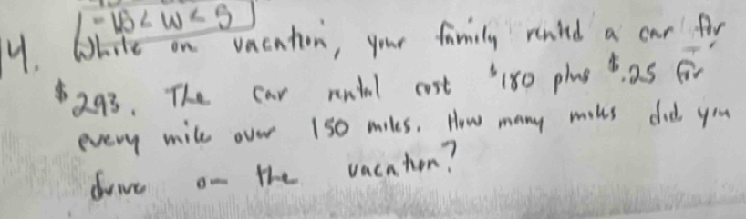 -16
y. White on vacaton, your family renled a car for
8293. The car rendal cost 180 plae d as for 
every mile over 1s0 miles. How many miks did you 
drive on the vachhon?