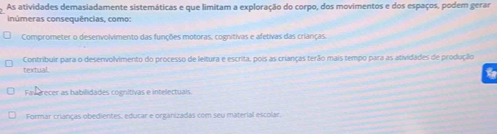 As atividades demasiadamente sistemáticas e que limitam a exploração do corpo, dos movimentos e dos espaços, podem gerar
inúmeras consequências, como:
Comprometer o desenvolvimento das funções motoras, cognitivas e afetivas das crianças.
Contribuir para o desenvolvimento do processo de leitura e escrita, pois as crianças terão mais tempo para as atividades de produção
textual.
Faverecer as habilidades cognitivas e intelectuais.
Formar crianças obedientes, educar e organizadas com seu material escolar.