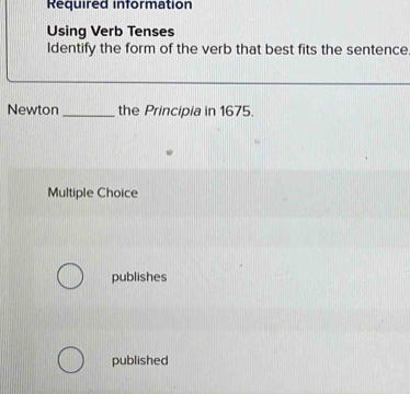 Required information
Using Verb Tenses
Identify the form of the verb that best fits the sentence
Newton _the Principia in 1675.
Multiple Choice
publishes
published