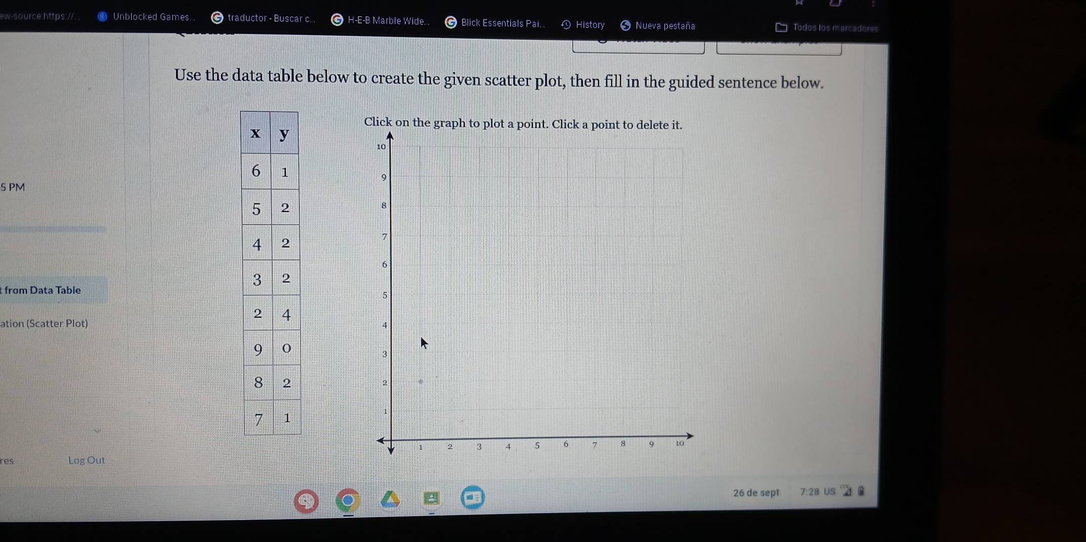 ew-source:https://.. Unblocked Games. traductor - Buscar c... H-E-B Marble Wide. Blick Essentials Pai. 。 History Nueva pestaña Todos los marcadores 
Use the data table below to create the given scatter plot, then fill in the guided sentence below. 
Click 
5 PM 
t from Data Table 
ation (Scatter Plot) 
res Log Out 
26 de sept 7:28 US 6