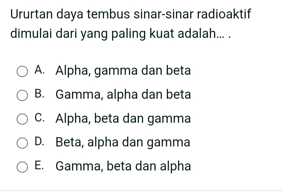 Ururtan daya tembus sinar-sinar radioaktif
dimulai dari yang paling kuat adalah... .
A. Alpha, gamma dan beta
B. Gamma, alpha dan beta
C. Alpha, beta dan gamma
D. Beta, alpha dan gamma
E. Gamma, beta dan alpha