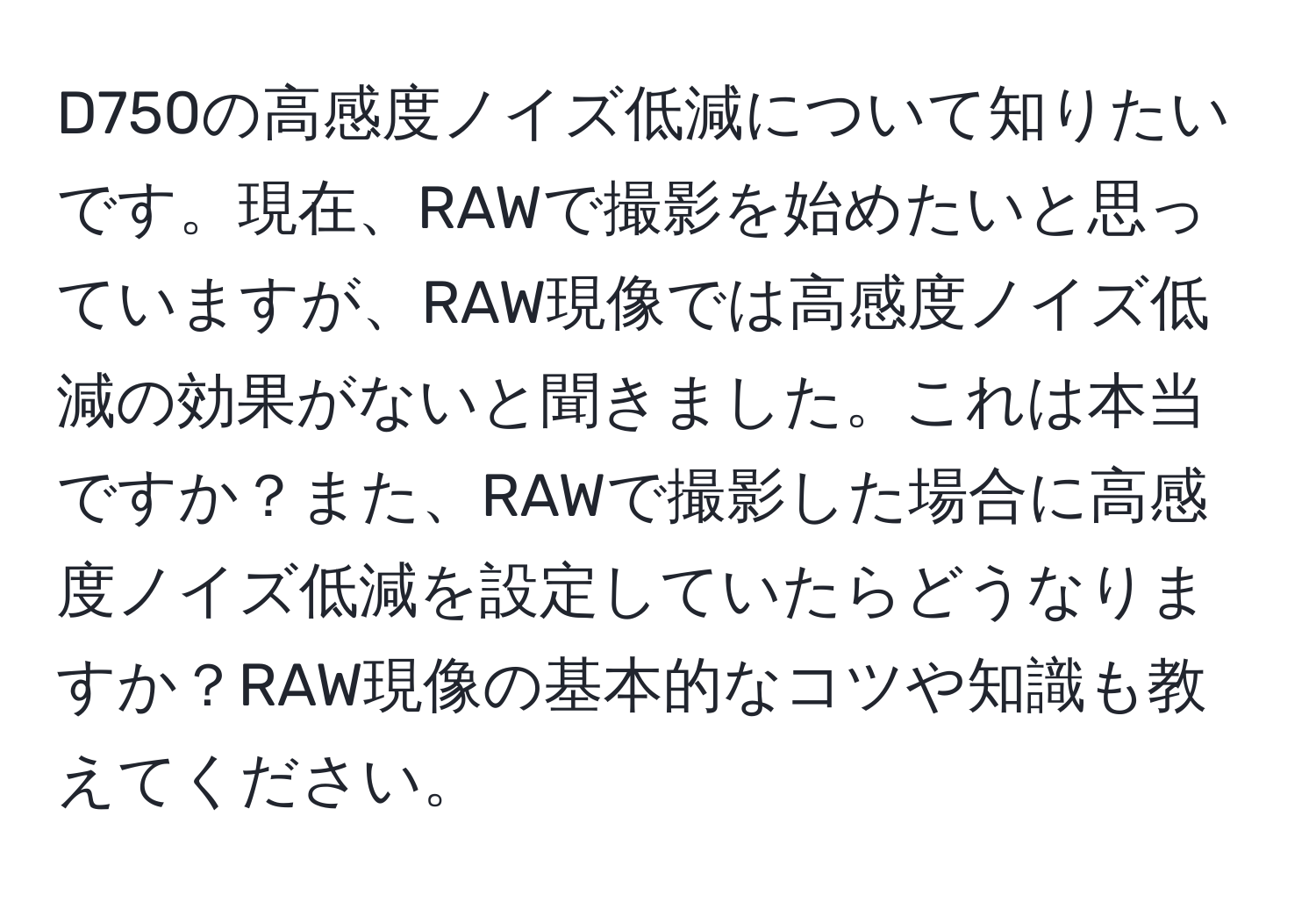 D750の高感度ノイズ低減について知りたいです。現在、RAWで撮影を始めたいと思っていますが、RAW現像では高感度ノイズ低減の効果がないと聞きました。これは本当ですか？また、RAWで撮影した場合に高感度ノイズ低減を設定していたらどうなりますか？RAW現像の基本的なコツや知識も教えてください。