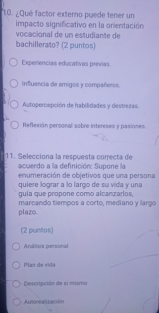 ¿Qué factor externo puede tener un
impacto significativo en la orientación
vocacional de un estudiante de
bachillerato? (2 puntos)
Experiencias educativas previas.
Influencia de amigos y compañeros.
Autopercepción de habilidades y destrezas.
Reflexión personal sobre intereses y pasiones.
11. Selecciona la respuesta correcta de
acuerdo a la definición: Supone la
enumeración de objetivos que una persona
quiere lograr a lo largo de su vida y una
guía que propone como alcanzarlos,
marcando tiempos a corto, mediano y largo
plazo.
(2 puntos)
Análisis personal
Plan de vida
Descripción de si mismo
Autorealización