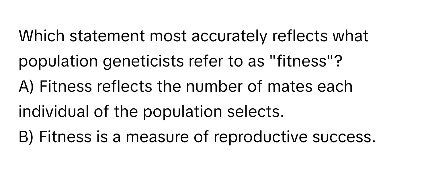 Which statement most accurately reflects what population geneticists refer to as "fitness"?

A) Fitness reflects the number of mates each individual of the population selects.
B) Fitness is a measure of reproductive success.