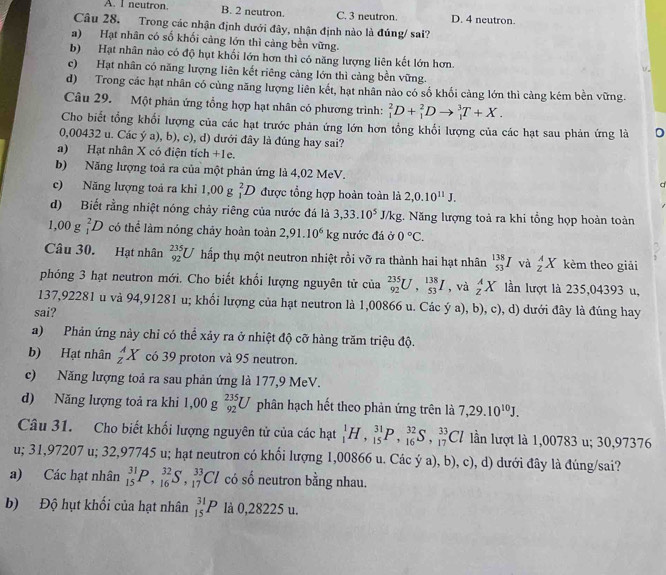 A. I neutron, B. 2 neutron. C. 3 neutron. D. 4 neutron.
Câu 28. Trong các nhận định dưới đây, nhận định nào là đúng/ sai?
a)  Hạt nhân có số khối cảng lớn thì cảng bền vững.
b) Hạt nhân nào có độ hụt khối lớn hơn thì có năng lượng liên kết lớn hơn.
c) Hạt nhân có năng lượng liên kết riêng cảng lớn thì cảng bền vững.
d) Trong các hạt nhân có cùng năng lượng liên kết, hạt nhân nào có số khối cảng lớn thì cảng kém bền vững.
Câu 29. Một phản ứng tổng hợp hạt nhân có phương trình: _1^(2D+_1^2Dto _1^3T+X.
Cho biết tổng khổi lượng của các hạt trước phản ứng lớn hơn tổng khối lượng của các hạt sau phản ứng là
0,00432 u. Các ý a), b), c), d) dưới đây là đúng hay sai?
a) Hạt nhân X có điện tích +1e.
b) Năng lượng toả ra của một phản ứng là 4,02 MeV.
c) Năng lượng toả ra khi 1,00 g _1^2D được tổng hợp hoàn toàn là 2,0.10^11)J.
d) Biết rằng nhiệt nóng chảy riêng của nước đá là 3,33.10^5J/kg;. Năng lượng toả ra khi tổng họp hoàn toàn
1,00 g _1^(2D có thể làm nóng chảy hoàn toàn 2,91.10^6)kg nước đá ở 0°C.
Câu 30. Hạt nhân _(92)^(235)U hấp thụ một neutron nhiệt rồi vỡ ra thành hai hạt nhân _(53)^(138)Iva_z^(AX kèm theo giải
phóng 3 hạt neutron mới. Cho biết khối lượng nguyên tử của _(92)^(235)U,_(53)^(138)I , và _z^AX lần lượt là 235,04393 u,
137,92281 u và 94,91281 u; khối lượng của hạt neutron là 1,00866 u. Các ý a), b c ), d) dưới đây là đúng hay
sai?
a) Phản ứng này chỉ có thể xảy ra ở nhiệt độ cỡ hàng trăm triệu độ.
b) Hạt nhân _z^AX có 39 proton và 95 neutron.
c) Năng lượng toả ra sau phản ứng là 177,9 MeV.
d) Năng lượng toả ra khi 1,00 g _(92)^(235)U phân hạch hết theo phản ứng trên là 7,29.10^10)J.
Câu 31. Cho biết khối lượng nguyên tử của các hạt _1^1H,_(15)^(31)P,_(16)^(32)S,_(17)^(33)Cl ln lượt là 1,00783 u; 30,97376
u; 31,97207 u; 32,97745 u; hạt neutron có khổi lượng 1,00866 u. Các ya),b), ), c), d) dưới đây là đúng/sai?
a) Các hạt nhân _(15)^(31)P,_(16)^(32)S,_(17)^(33)Cl có số neutron bằng nhau.
b) Độ hụt khối của hạt nhân _(15)^(31)P là 0,28225 u.