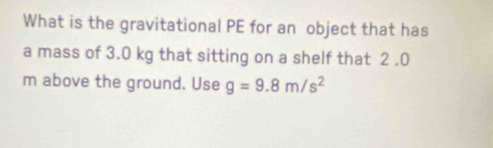 What is the gravitational PE for an object that has 
a mass of 3.0 kg that sitting on a shelf that 2 .0
m above the ground. Use g=9.8m/s^2