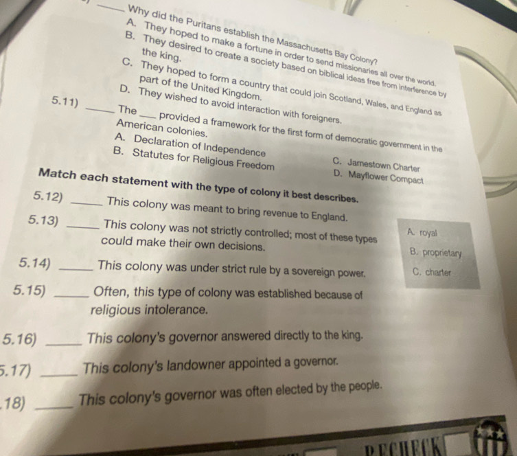 Why did the Puritans establish the Massachusetts Bay Colony?
A. They hoped to make a fortune in order to send missionaries all over the world
the king.
B. They desired to create a society based on biblical ideas free from interference by
part of the United Kingdom.
C. They hoped to form a country that could join Scotland, Wales, and England as
D. They wished to avoid interaction with foreigners.
5.11) _The_ provided a framework for the first form of democratic government in the
American colonies.
A. Declaration of Independence
B. Statutes for Religious Freedom C. Jamestown Charter
D. Mayflower Compact
Match each statement with the type of colony it best describes.
5.12) _This colony was meant to bring revenue to England.
5.13) _This colony was not strictly controlled; most of these types A. royal
could make their own decisions. B. proprietary
5.14) _This colony was under strict rule by a sovereign power. C. charter
5.15) _Often, this type of colony was established because of
religious intolerance.
5.16) _This colony's governor answered directly to the king.
5.17) _This colony's landowner appointed a governor.
.18) _This colony's governor was often elected by the people.