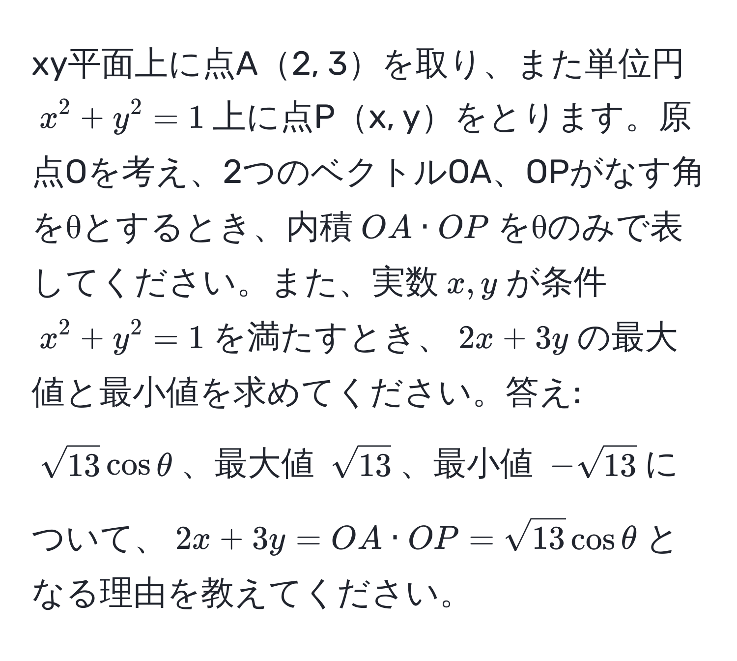 xy平面上に点A2, 3を取り、また単位円$x^(2+y^2=1$上に点Px, yをとります。原点Oを考え、2つのベクトルOA、OPがなす角をθとするとき、内積$OA · OP$をθのみで表してください。また、実数$x, y$が条件$x^2+y^2=1$を満たすとき、$2x+3y$の最大値と最小値を求めてください。答え: $sqrt(13) cos θ$、最大値 $sqrt13)$、最小値 $-sqrt(13)$について、$2x+3y=OA · OP = sqrt(13) cos θ$となる理由を教えてください。