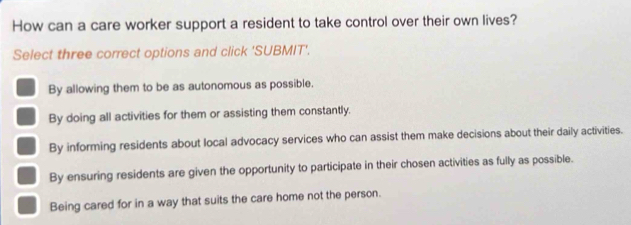 How can a care worker support a resident to take control over their own lives?
Select three correct options and click 'SUBMIT'.
By allowing them to be as autonomous as possible.
By doing all activities for them or assisting them constantly.
By informing residents about local advocacy services who can assist them make decisions about their daily activities.
By ensuring residents are given the opportunity to participate in their chosen activities as fully as possible.
Being cared for in a way that suits the care home not the person.