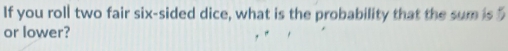 If you roll two fair six-sided dice, what is the probability that the sum is 
or lower?