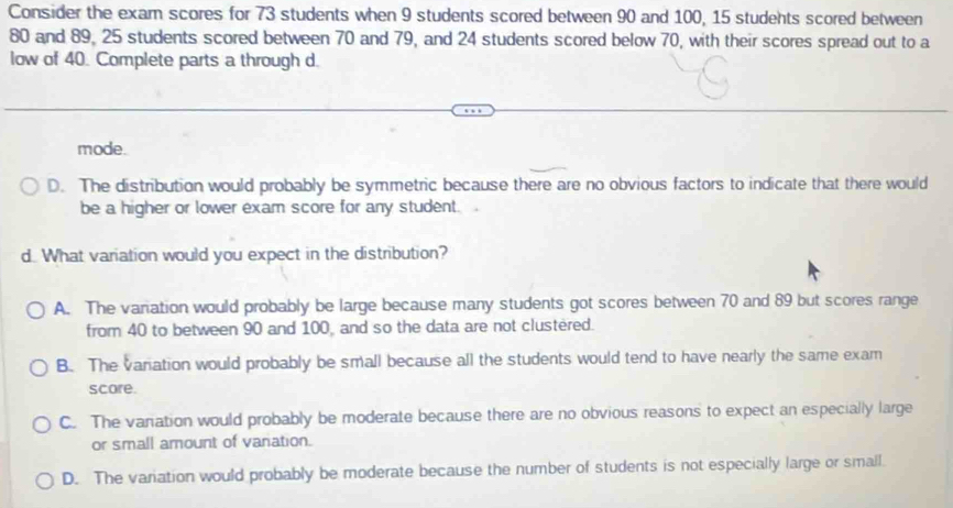 Consider the exam scores for 73 students when 9 students scored between 90 and 100, 15 students scored between
80 and 89, 25 students scored between 70 and 79, and 24 students scored below 70, with their scores spread out to a
low of 40. Complete parts a through d.
mode.
D. The distribution would probably be symmetric because there are no obvious factors to indicate that there would
be a higher or lower exam score for any student.
d. What variation would you expect in the distribution?
A. The vanation would probably be large because many students got scores between 70 and 89 but scores range
from 40 to between 90 and 100, and so the data are not clustered.
B. The variation would probably be small because all the students would tend to have nearly the same exam
score.
C. The vanation would probably be moderate because there are no obvious reasons to expect an especially large
or small amount of vanation.
D. The variation would probably be moderate because the number of students is not especially large or small.