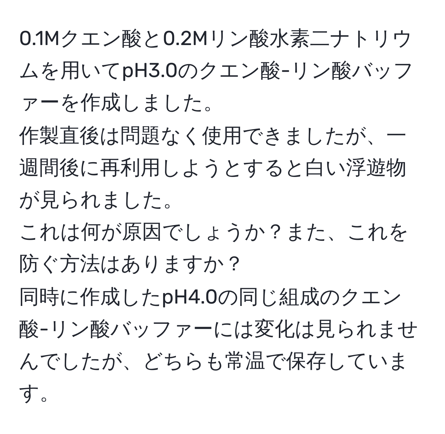 0.1Mクエン酸と0.2Mリン酸水素二ナトリウムを用いてpH3.0のクエン酸-リン酸バッファーを作成しました。  
作製直後は問題なく使用できましたが、一週間後に再利用しようとすると白い浮遊物が見られました。  
これは何が原因でしょうか？また、これを防ぐ方法はありますか？  
同時に作成したpH4.0の同じ組成のクエン酸-リン酸バッファーには変化は見られませんでしたが、どちらも常温で保存しています。