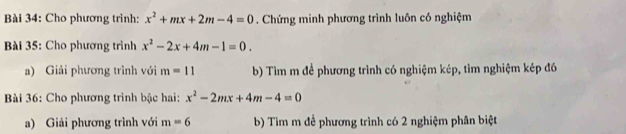 Cho phương trình: x^2+mx+2m-4=0. Chứng minh phương trình luôn có nghiệm 
Bài 35: Cho phương trình x^2-2x+4m-1=0. 
a) Giải phương trình với m=11 b) Tìm m để phương trình có nghiệm kép, tìm nghiệm kép đó 
Bài 36: Cho phương trình bậc hai: x^2-2mx+4m-4=0
a) Giải phương trình với m=6 b) Tìm m đề phương trình có 2 nghiệm phân biệt