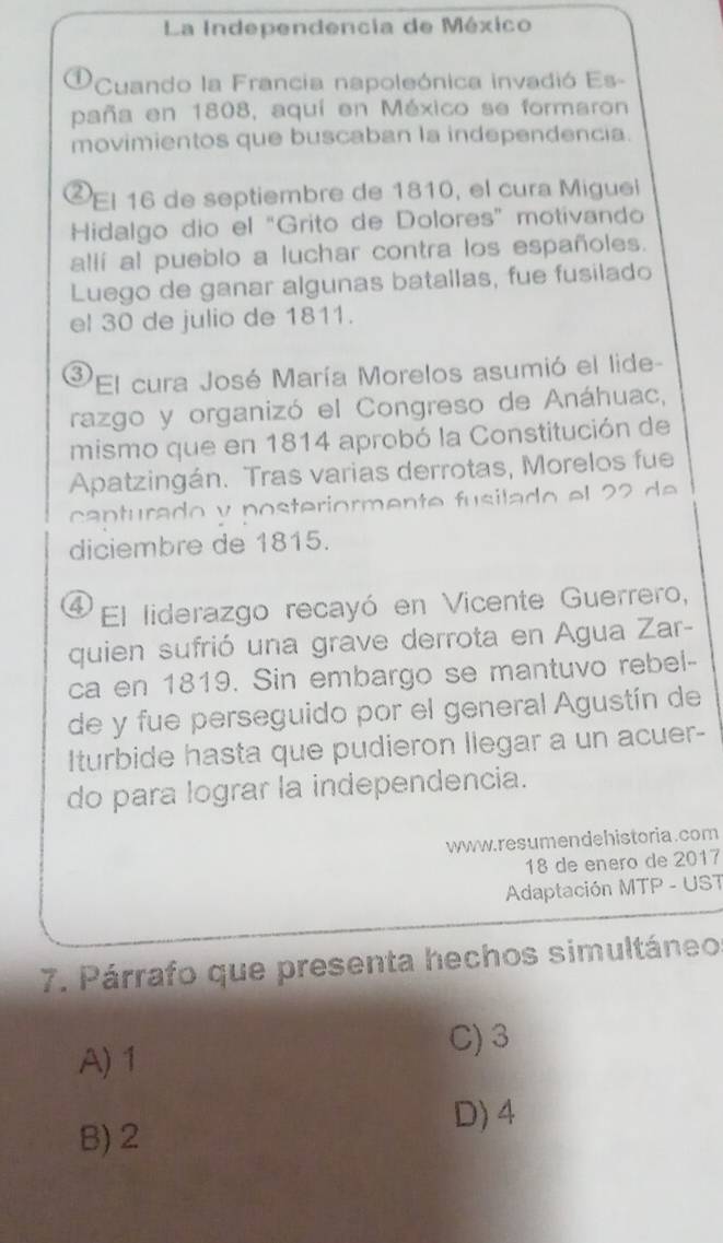 La Independencia de México
D 'Cuando la Francia napoleónica invadió Es-
paña en 1808, aquí en México se formaron
movimientos que buscaban la independencia.
²El 16 de septiembre de 1810, el cura Miguei
Hidalgo dio el “Grito de Dolores” motivando
allí al pueblo a luchar contra los españoles.
Luego de ganar algunas batallas, fue fusilado
el 30 de julio de 1811.
③El cura José María Morelos asumió el lide-
razgo y organizó el Congreso de Anáhuac,
mismo que en 1814 aprobó la Constitución de
Apatzingán. Tras varias derrotas, Morelos fue
ca n turado v posteriormente fu silado el 
diciembre de 1815.
④El liderazgo recayó en Vicente Guerrero,
quien sufrió una grave derrota en Agua Zar-
ca en 1819. Sin embargo se mantuvo rebel-
de y fue perseguido por el general Agustín de
Iturbide hasta que pudieron llegar a un acuer-
do para lograr la independencia.
www.resumendehistoria.com
18 de enero de 2017
Adaptación MTP - UST
7. Párrafo que presenta hechos simultáneo
C) 3
A) 1
D) 4
B) 2