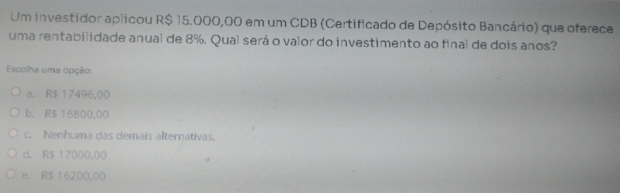 Um investidor aplicou R$ 15.000,00 em um CDB (Certificado de Depósito Bancário) que oferece
uma rentabilidade anual de 8%. Qual será o valor do investimento ao final de dois anos?
Escolha uma opção:
a. R$ 17496,00
b. R$ 16800,00
c. Nenhuma das demais alternativas.
d. R$ 17000,00
e. R$ 16200,00