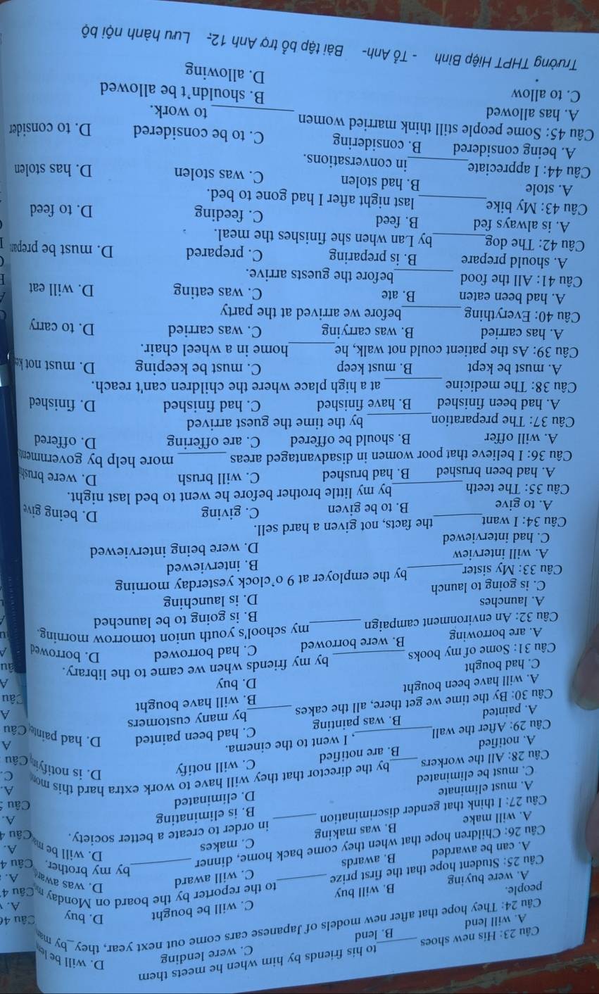 His new shoes to his friends by him when he meets them
A. will lend B. lend C. were lending
D. will be le
Câu 24: They hope that after new models of Japanese cars come out next year, they_by m
C. will be bought D. buy Câu 46
A. 
people. B. will buy Câu 4
A. were buying A.
Câu 25: Student hope that the first prize _to the reporter by the board on Monday m D. was awar
Câu 26: Children hope that when they come back home, dinner_
by my brother. Câu 4
A. can be awarded B. awards C. will award
A. will make B. was making C. makes
D. will be m A.
Câu 27: I think that gender discrimination _in order to create a better society. Câu 4
A. must eliminate B. is eliminating
A.
A.
C. must be eliminated D. eliminated
Câu
Câu 28: All the workers _by the director that they will have to work extra hard this mo
C.
A. notified B. are notified C. will notify D. is notifyin Câu
Câu 29: After the wall_ , I went to the cinema.
A
A. painted B. was painting C. had been painted D. had paint Câu
Câu 30: By the time we get there, all the cakes _by many customers
A. will have been bought B. will have bought
A
Câu
C. had bought D. buy
A
Câu 31: Some of my books _by my friends when we came to the library. Tâu
A. are borrowing B. were borrowed C. had borrowed D. borrowed A
Câu 32: An environment campaign _my school's youth union tomorrow morning
B. is going to be launched
A. launches
C. is going to launch D. is launching
Câu 33: My sister_ by the employer at 9 o’clock yesterday morning
A. will interview B. interviewed
C. had interviewed D. were being interviewed
Câu 34: I want_ the facts, not given a hard sell.
A. to give B. to be given C. giving
D. being give
_
Câu 35: The teeth by my little brother before he went to bed last night.
A. had been brushed B. had brushed C. will brush
D. were brush
Câu 36: I believe that poor women in disadvantaged areas _more help by governmen
A. will offer B. should be offered C. are offering D. offered
Câu 37: The preparation_ by the time the guest arrived
A. had been finished B. have finished C. had finished D. finished
Câu 38: The medicine _at a high place where the children can't reach.
A. must be kept B. must keep C. must be keeping D. must not ke
Câu 39: As the patient could not walk, he_ home in a wheel chair.
A. has carried B. was carrying C. was carried D. to carry
Câu 40: Everything _before we arrived at the party
A. had been eaten B. ate C. was eating D. will eat
Câu 41: All the food _before the guests arrive.
A. should prepare B. is preparing C. prepared D. must be prepan
Câu 42: The dog_ by Lan when she finishes the meal.
A. is always fed B. feed C. feeding D. to feed
Câu 43: My bike_ last night after I had gone to bed.
A. stole B. had stolen C. was stolen
D. has stolen
Câu 44: I appreciate_ in conversations.
A. being considered B. considering C. to be considered D. to consider
Câu 45: Some people still think married women _to work.
A. has allowed
C. to allow B. shouldn’t be allowed
D. allowing
Trường THPT Hiệp Bình - Tổ Anh- Bài tập bổ trợ Anh 12- Lưu hành nội bộ