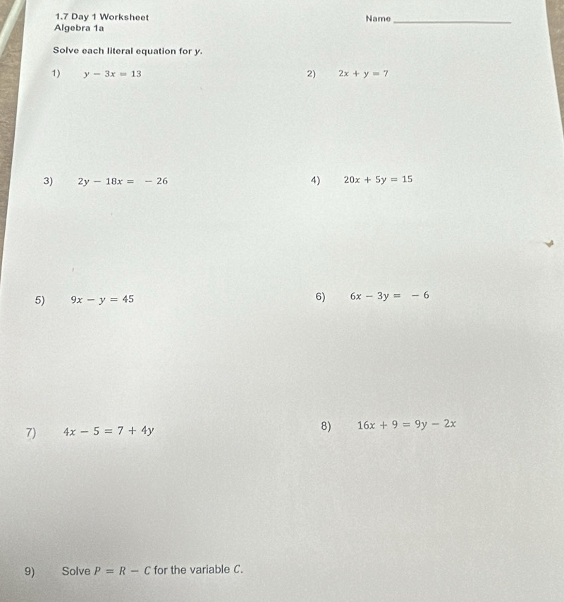 1.7 Day 1 Worksheet Name_ 
Algebra 1a 
Solve each literal equation for y. 
1) y-3x=13 2) 2x+y=7
4) 
3) 2y-18x=-26 20x+5y=15
5) 9x-y=45 6) 6x-3y=-6
7) 4x-5=7+4y 8) 16x+9=9y-2x
9) Solve P=R-C for the variable C.