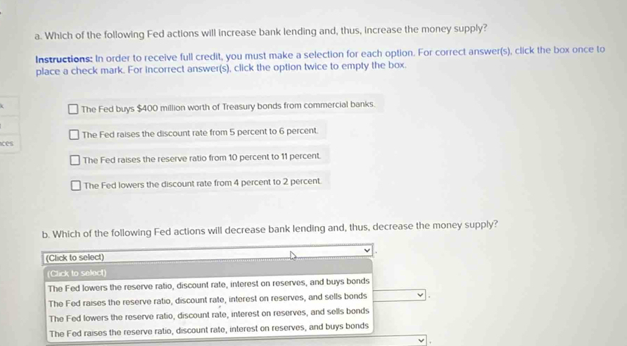 Which of the following Fed actions will increase bank lending and, thus, increase the money supply?
Instructions: In order to receive full credit, you must make a selection for each option. For correct answer(s), click the box once to
place a check mark. For incorrect answer(s), click the option twice to empty the box.
The Fed buys $400 million worth of Treasury bonds from commercial banks.
The Fed raises the discount rate from 5 percent to 6 percent.
ces
The Fed raises the reserve ratio from 10 percent to 11 percent.
The Fed lowers the discount rate from 4 percent to 2 percent.
b. Which of the following Fed actions will decrease bank lending and, thus, decrease the money supply?
(Click to select)
(Click to select)
The Fed lowers the reserve ratio, discount rate, interest on reserves, and buys bonds
The Fed raises the reserve ratio, discount rate, interest on reserves, and sells bonds
The Fed lowers the reserve ratio, discount rate, interest on reserves, and sells bonds
The Fed raises the reserve ratio, discount rate, interest on reserves, and buys bonds