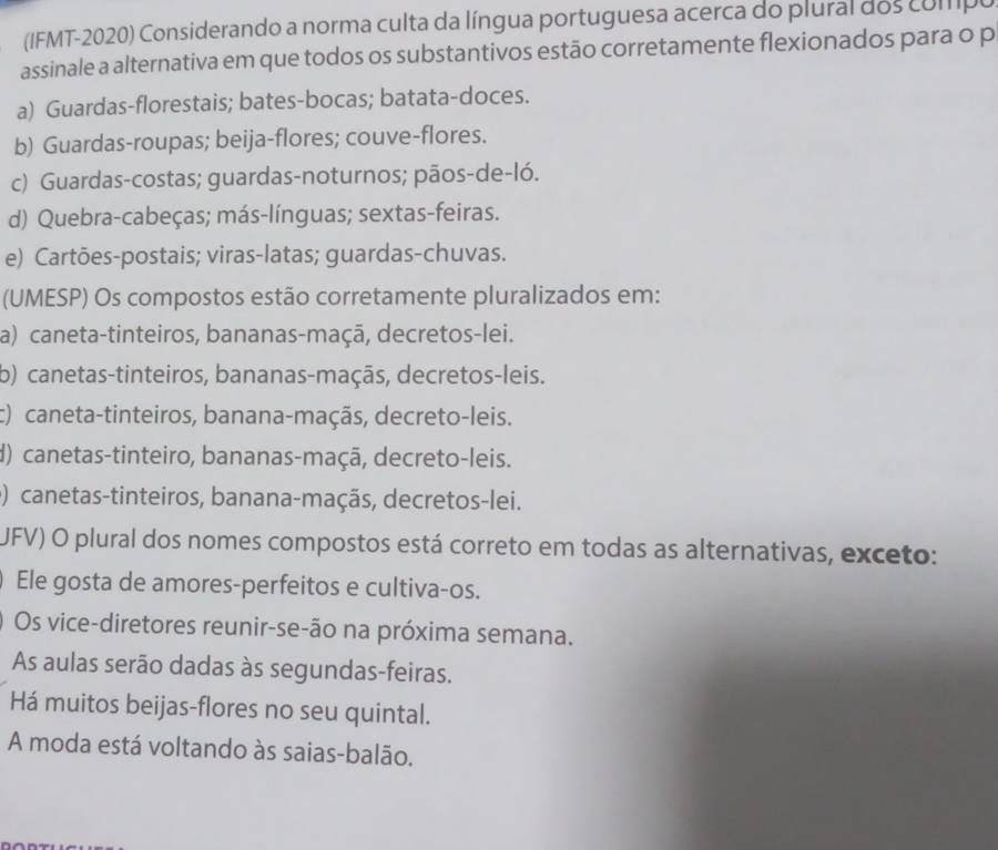 (IFMT-2020) Considerando a norma culta da língua portuguesa acerca do plural dos compo
assinale a alternativa em que todos os substantivos estão corretamente flexionados para o p
a) Guardas-florestais; bates-bocas; batata-doces.
b) Guardas-roupas; beija-flores; couve-flores.
c) Guardas-costas; guardas-noturnos; pãos-de-ló.
d) Quebra-cabeças; más-línguas; sextas-feiras.
e) Cartões-postais; viras-latas; guardas-chuvas.
(UMESP) Os compostos estão corretamente pluralizados em:
a) caneta-tinteiros, bananas-maçã, decretos-lei.
b) canetas-tinteiros, bananas-maçãs, decretos-leis.
c) caneta-tinteiros, banana-maçãs, decreto-leis.
d) canetas-tinteiro, bananas-maçã, decreto-leis.
) canetas-tinteiros, banana-maçãs, decretos-lei.
UFV) O plural dos nomes compostos está correto em todas as alternativas, exceto:
Ele gosta de amores-perfeitos e cultiva-os.
Os vice-diretores reunir-se-ão na próxima semana.
As aulas serão dadas às segundas-feiras.
Há muitos beijas-flores no seu quintal.
A moda está voltando às saias-balão.