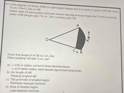 In the diagram 23 shows AOB'is a right-angled triangle and O is centre of sector AOB with radius
16 cm. Point C lies on OB.
Dalam rajah 23 menunjukan AOB ialah sebuah segi tiga bersudut tegak dan O ialah pusat bagi
sektor AOB dengan jejari 16 cm. Titik C terletak pada OB.
Given that length of of CB is 2 cm, find
Diberi panjang CB ialah 2 cm, cari
a) , in radian, correct to three decimal places
dalam radian, betul kepada tiga tempat perpuluhan
b) Arc length of AB
Panjang lengkok AB
c) The perimeter of shaded region
Perimeter kawasan berlorek
d) Area of shaded region
Luas kawasan berlorek