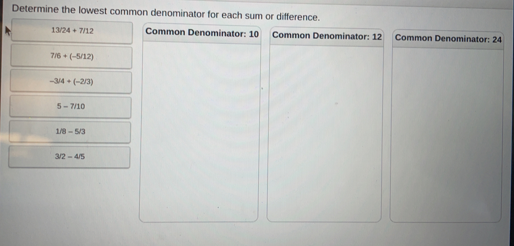 Determine the lowest common denominator for each sum or difference.
13/24+7/12 Common Denominator: 10 Common Denominator: 12 Common Denominator: 24
7/6+(-5/12)
-3/4+(-2/3)
5-7/10
1/8-5/3
3/2-4/5