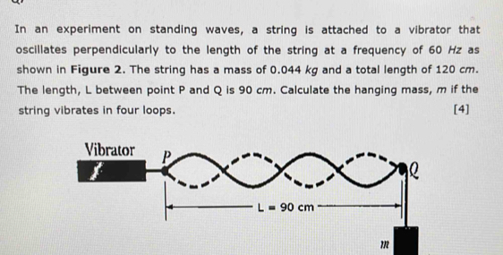 In an experiment on standing waves, a string is attached to a vibrator that
oscillates perpendicularly to the length of the string at a frequency of 60 Hz as
shown in Figure 2. The string has a mass of 0.044 kg and a total length of 120 cm.
The length, L between point P and Q is 90 cm. Calculate the hanging mass, m if the
string vibrates in four loops. [4]
m