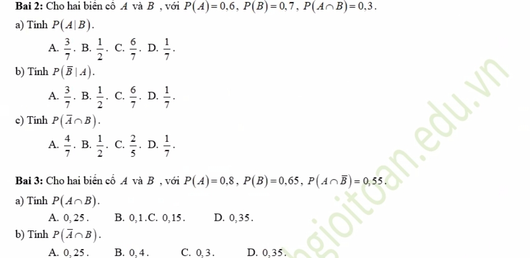 Bai 2: Cho hai biển cổ A và B , với P(A)=0,6, P(B)=0,7, P(A∩ B)=0,3. 
a) Tính P(A|B).
A.  3/7 . B.  1/2  C.  6/7 . D.  1/7 . 
b) Tính P(overline B|A).
 1/2 
A.  3/7 . B.  1/2  C.  6/7 . D.  1/7 . 
| 
c) Tính P(overline A∩ B).
A.  4/7 . B.  1/2  C.  2/5 . D.  1/7 . 
Bai 3: Cho hai biển cổ A và B , với P(A)=0,8, P(B)=0,65, P(A∩ overline B)=0,55. 
a) Tính P(A∩ B). 
A. 0, 25. B. 0, 1 .C. 0, 15. D. 0,35.
b) Tính P(overline A∩ B).
A. 0, 25. B. 0, 4. C. 0, 3. D. 0,35.