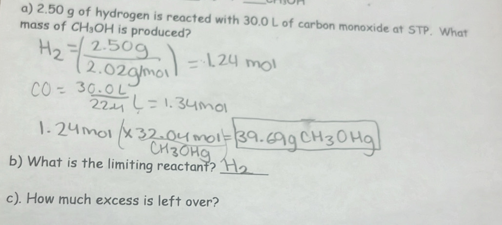 2.50 g of hydrogen is reacted with 30.0 L of carbon monoxide at STP. What 
mass of CH_3OH is produced? 
b) What is the limiting reactant? 
_ 
c). How much excess is left over?