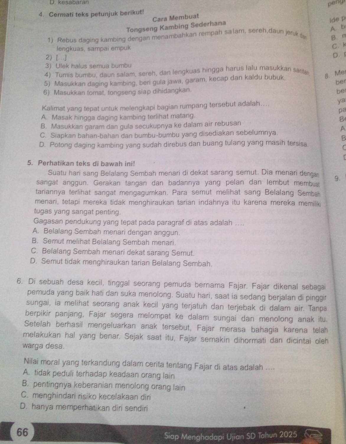 kesabaran
Cara Membuat peng
4. Cermati teks petunjuk berikut!
Tongseng Kambing Sederhana
lde p
A. b
1) Rebus daging kambing dengan menambahkan rempah salam, sereh,daun jeruk da B. n
lengkuas, sampai empuk
C. k
2) [ ]
D 
3) Ulek halus semua bumbu
4) Tumis bumbu, daun salam, sereh, dan lengkuas hingga harus lalu masukkan sana
5) Masukkan daging kambing, beri gula jawa, garam, kecap dan kaldu bubuk.
8. Me
ber
6) Masukkan tomat, tongseng siap dihidangkan. be
Kalimat yang tepat untuk melengkapi bagian rumpang tersebut adalah…...
ya
pa
A. Masak hingga daging kambing terlihat matang.
B
B. Masukkan garam dan gula secukupnya ke dalam air rebusan
A
C. Siapkan bahan-bahan dan bumbu-bumbu yang disediakan sebelumnya.
B
D. Potong daging kambing yang sudah direbus dan buang tulang yang masih tersisa.
C
5. Perhatikan teks di bawah ini!
Suatu hari sang Belalang Sembah menari di dekat sarang semut. Dia menari denga 9.
sangat anggun. Gerakan tangan dan badannya yang pelan dan lembut membuat
tariannya terlihat sangat mengagumkan. Para semut melihat sang Belalang Sembah
menari, tetapi mereka tidak menghiraukan tarian indahnya itu karena mereka memiliki
tugas yang sangat penting.
Gagasan pendukung yang tepat pada paragraf di atas adalah ....
A. Belalang Sembah menari dengan anggun.
B. Semut melihat Belalang Sembah menari.
C. Belalang Sembah menari dekat sarang Semut.
D. Semut tidak menghiraukan tarian Belalang Sembah.
6. Di sebuah desa kecil, tinggal seorang pemuda bernama Fajar. Fajar dikenal sebagai
pemuda yang baik hati dan suka menolong. Suatu hari, saat ia sedang berjalan di pinggir
sungai, ia melihat seorang anak kecil yang terjatuh dan terjebak di dalam air. Tanpa
berpikir panjang, Fajar segera melompat ke dalam sungai dan menolong anak itu.
Setelah berhasil mengeluarkan anak tersebut, Fajar merasa bahagia karena telah
melakukan hal yang benar. Sejak saat itu, Fajar semakin dihormati dan dicintai oleh
warga desa.
Nilai moral yang terkandung dalam cerita tentang Fajar di atas adalah ....
A. tidak peduli terhadap keadaan orang lain
B. pentingnya keberanian menolong orang lain
C. menghindari risiko kecelakaan diri
D. hanya memperhatikan diri sendiri
66
Siap Menghadapi Ujian SD Tahun 2025