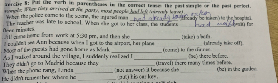 xercise 8: Put the verb in parentheses in the correct tense: the past simple or the past perfect. 
xample: When they arrived at the party, most people had left (already leave). 
When the police came to the scene, the injured man 
_ 
(already be taken) to the hospital. 
The teacher was late to school. When she got to her class, the students _(wait) for 
fteen minutes. 
Jill came home from work at 5:30 pm, and then she _(take) a bath. 
I couldn't see Ann because when I got to the airport, her plane _(already take off). 
Most of the guests had gone home as Mark _(come) to the dinner. 
As I walked around the village, I suddenly realized I _(be) there before. 
They didn't go to Madrid because they _(travel) there many times before. 
When the phone rang, Linda _(not answer) it because she _(be) in the garden. 
He didn't remember where he _(put) his car key.