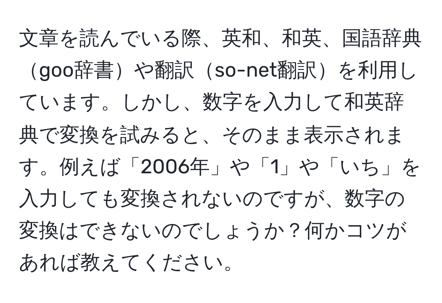 文章を読んでいる際、英和、和英、国語辞典goo辞書や翻訳so-net翻訳を利用しています。しかし、数字を入力して和英辞典で変換を試みると、そのまま表示されます。例えば「2006年」や「1」や「いち」を入力しても変換されないのですが、数字の変換はできないのでしょうか？何かコツがあれば教えてください。