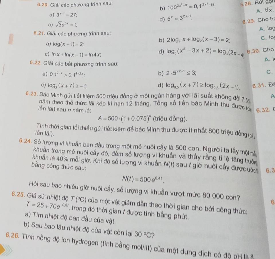 Giải các phương trình sau:
b) 100^(2x^2)-3=0,1^(2x^2)-18; 6.28. Rút gọn
a) 3^(x-1)=27;
d) 5^x=3^(2x-1). A. sqrt[4](x).
6.29. Cho h
c) sqrt(3)e^(3x)=1;
A. log
6.21. Giải các phương trình sau:
a) log (x+1)=2;
b) 2log _4x+log _2(x-3)=2; C. lo
c) ln x+ln (x-1)=ln 4x;
d) log _3(x^2-3x+2)=log _3(2x-4) 6.30. Cho
A. 1
6.22. Giải các bất phương trình sau:
a) 0,1^(2-x)>0,1^(4+2x); b) 2· 5^(2x+1)≤ 3;
C.
c) log _3(x+7)≥ -1; d) log _0.5(x+7)≥ log _0.5(2x-1). 6.31. Đ
A
6.23. Bác Minh gửi tiết kiệm 500 triệu đồng ở một ngân hàng với lãi suất không đổi 7,5%
năm theo thể thức lãi kép kì hạn 12 tháng. Tổng số tiền bác Minh thu được (cà
lẫn lãi) sau n năm là: 6.32. C
A=500· (1+0,075)^n (triệu đồng).
Tính thời gian tối thiểu gửi tiết kiệm để bác Minh thu được ít nhất 800 triệu đồng (càu
lẫn lāi).
6.24. Số lượng vi khuẩn ban đầu trong một mẻ nuôi cấy là 500 con. Người ta lấy một mà
khuẩn trong mẻ nuôi cấy đó, đếm số lượng vi khuẩn và thấy rằng tỉ lệ tăng trườn
khuẩn là 40% mỗi giờ. Khi đó số lượng vi khuẩn N(t) sau t giờ nuôi cấy được ước 6.3
bằng công thức sau:
N(t)=500e^(0.4t).
Hỏi sau bao nhiêu giờ nuôi cấy, số lượng vi khuẫn vượt mức 80 000 con?
6
6.25. Giả sử nhiệt độ T(^circ C) của một vật giảm dần theo thời gian cho bởi công thức:
T=25+70e^(-0.5t) , trong đó thời gian t được tính bằng phút.
a) Tìm nhiệt độ ban đầu của vật.
b) Sau bao lâu nhiệt độ của vật còn lại 30°C ?
6.26. Tính nồng độ ion hydrogen (tính bằng mol/lít) của một dung dịch có độ pH là ô