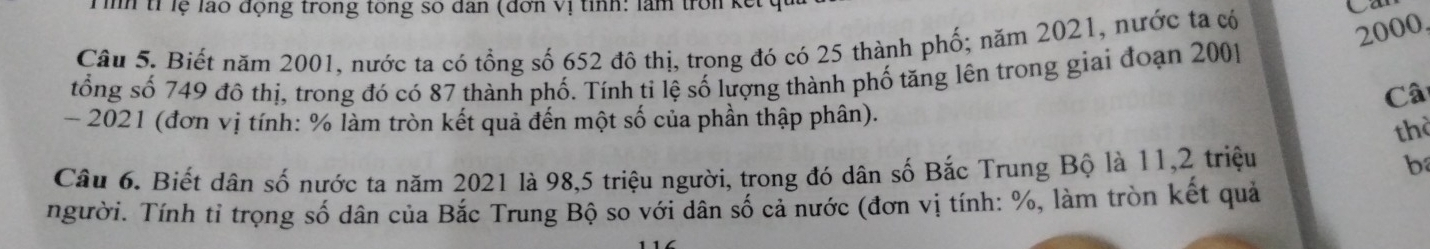 Tình tỉ lệ lão động trong tổng số dân (đơn vị tỉnh: làm tron kế C 
Câu 5, Biết năm 2001, nước ta có tổng số 652 đô thị, trong đó có 25 thành phố; năm 2021, nước ta có
2000. 
tổng số 749 đô thị, trong đó có 87 thành phố. Tính ti lệ số lượng thành phố tăng lên trong giai đoạn 2001 
Câ 
- 2021 (đơn vị tính: % làm tròn kết quả đến một số của phần thập phân). 
thờ 
Câu 6. Biết dân số nước ta năm 2021 là 98, 5 triệu người, trong đó dân số Bắc Trung Bộ là 11, 2 triệu b 
người. Tính tỉ trọng số dân của Bắc Trung Bộ so với dân số cả nước (đơn vị tính: %, làm tròn kết quả