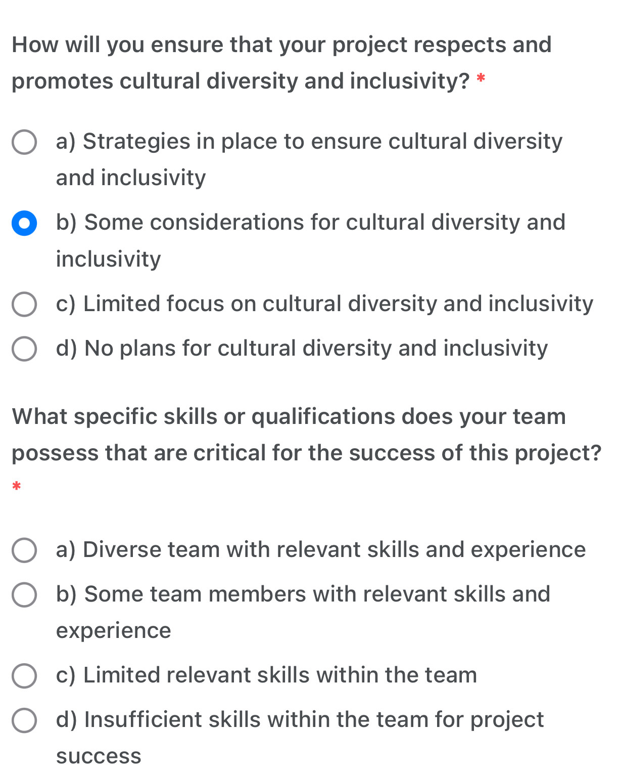 How will you ensure that your project respects and
promotes cultural diversity and inclusivity? *
a) Strategies in place to ensure cultural diversity
and inclusivity
b) Some considerations for cultural diversity and
inclusivity
c) Limited focus on cultural diversity and inclusivity
d) No plans for cultural diversity and inclusivity
What specific skills or qualifications does your team
possess that are critical for the success of this project?
*
a) Diverse team with relevant skills and experience
b) Some team members with relevant skills and
experience
c) Limited relevant skills within the team
d) Insufficient skills within the team for project
success