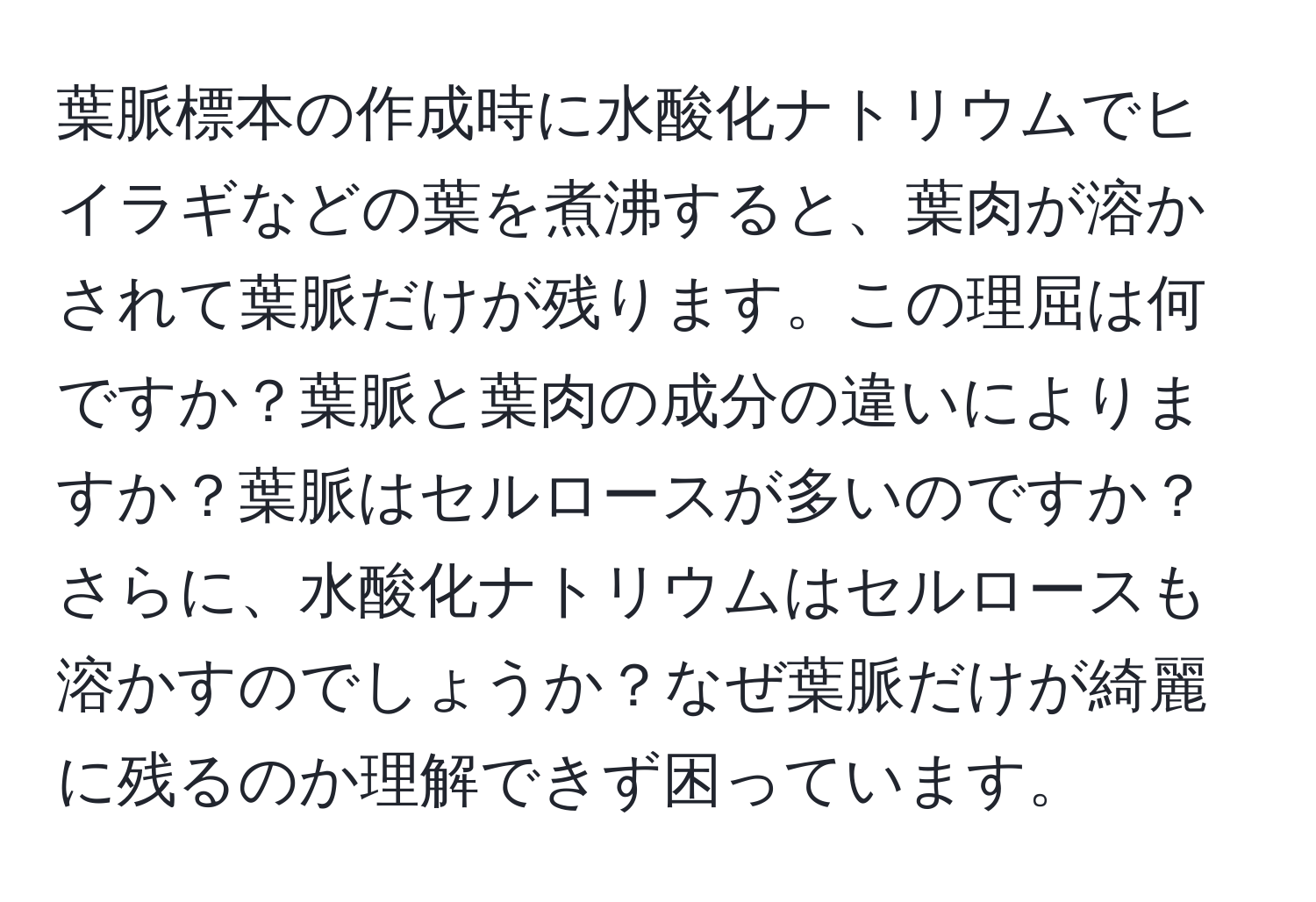 葉脈標本の作成時に水酸化ナトリウムでヒイラギなどの葉を煮沸すると、葉肉が溶かされて葉脈だけが残ります。この理屈は何ですか？葉脈と葉肉の成分の違いによりますか？葉脈はセルロースが多いのですか？さらに、水酸化ナトリウムはセルロースも溶かすのでしょうか？なぜ葉脈だけが綺麗に残るのか理解できず困っています。