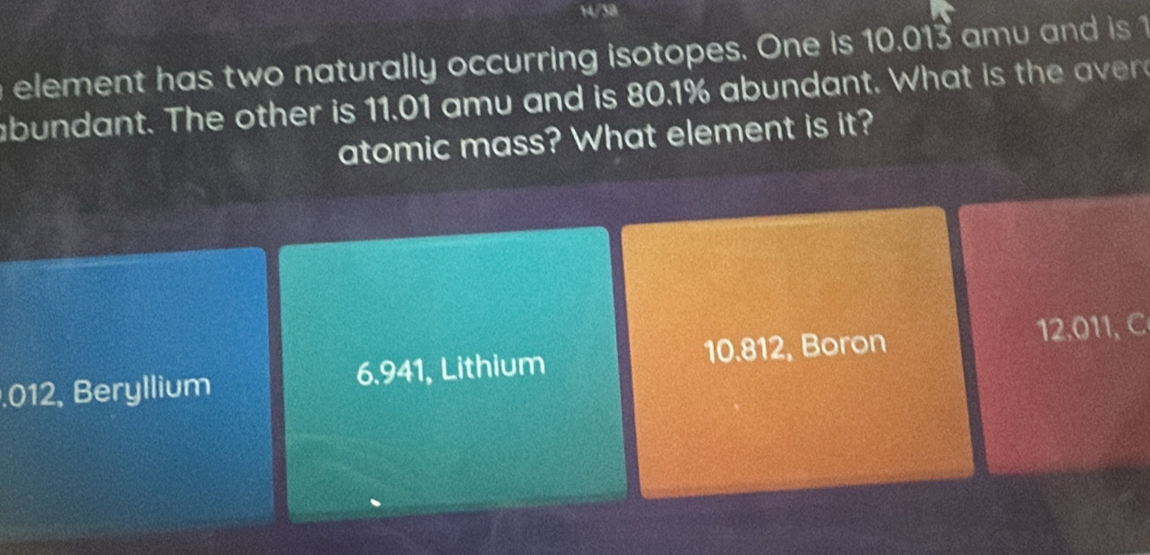 14/38
element has two naturally occurring isotopes. One is 10.013 amu and is 1
abundant. The other is 11.01 amu and is 80.1% abundant. What is the averd
atomic mass? What element is it?. 012, Beryllium 6.941, Lithium 10.812, Boron 12.011, C