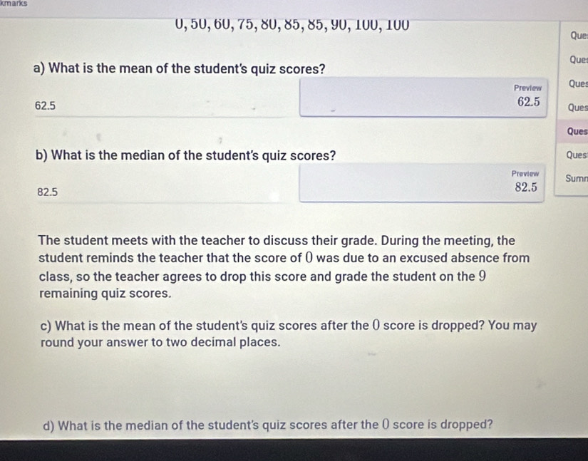 kmarks
0, 50, 60, 75, 80, 85, 85, 90, 100, 100 Que
Que
a) What is the mean of the student's quiz scores?
Preview Ques
62.5 62.5
Ques
Ques
b) What is the median of the student's quiz scores? Ques
Preview
82.5 82.5 Sumn
The student meets with the teacher to discuss their grade. During the meeting, the
student reminds the teacher that the score of () was due to an excused absence from
class, so the teacher agrees to drop this score and grade the student on the 9
remaining quiz scores.
c) What is the mean of the student's quiz scores after the ( score is dropped? You may
round your answer to two decimal places.
d) What is the median of the student's quiz scores after the ( score is dropped?