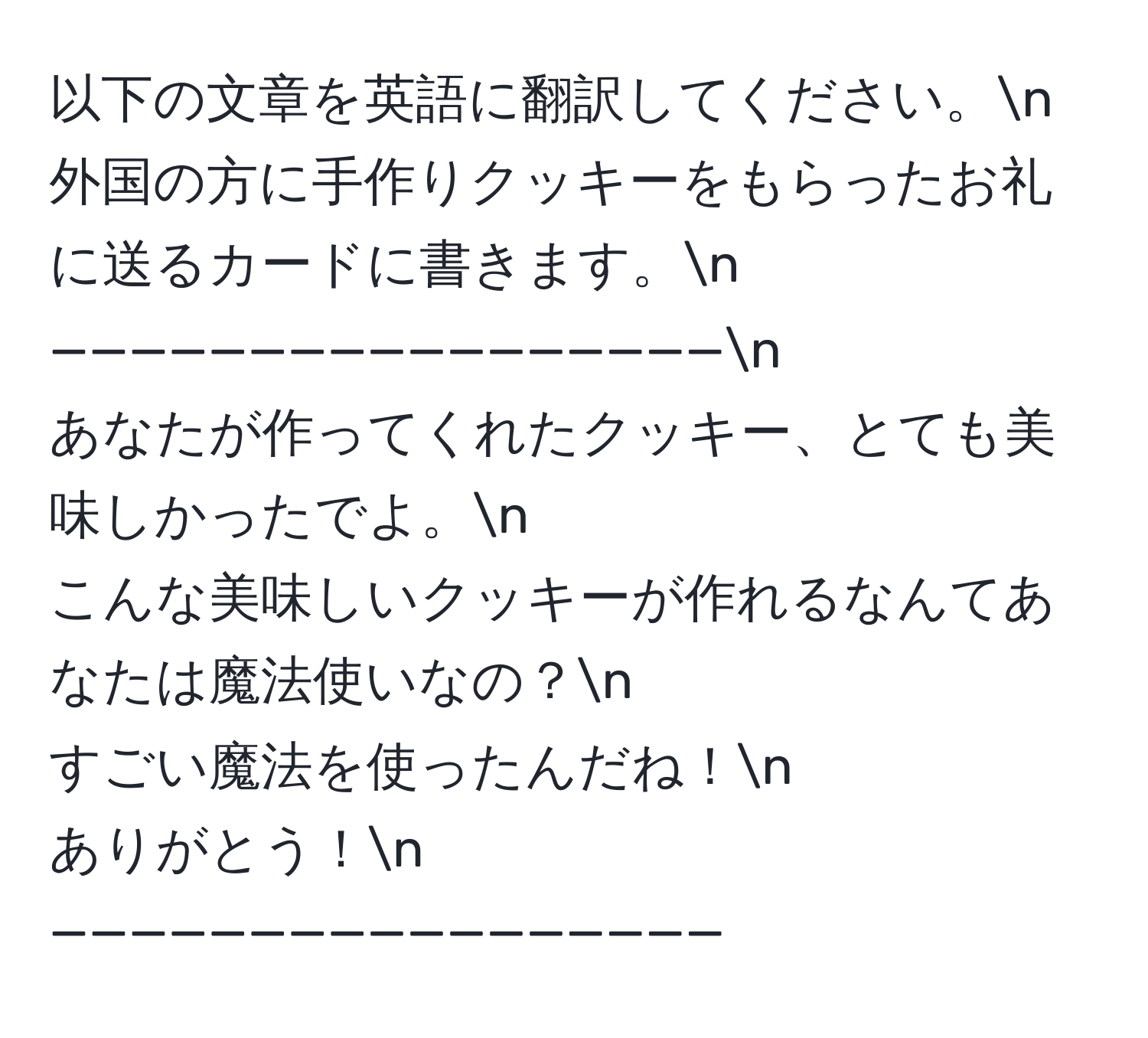 以下の文章を英語に翻訳してください。n
外国の方に手作りクッキーをもらったお礼に送るカードに書きます。n
—————————————————n
あなたが作ってくれたクッキー、とても美味しかったでよ。n
こんな美味しいクッキーが作れるなんてあなたは魔法使いなの？n
すごい魔法を使ったんだね！n
ありがとう！n
—————————————————